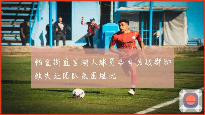 帕金斯直言湖人球员各自为战群聊缺失让团队氛围堪忧