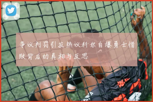 争议判罚引发热议科尔自爆勇士惜败背后的真相与反思