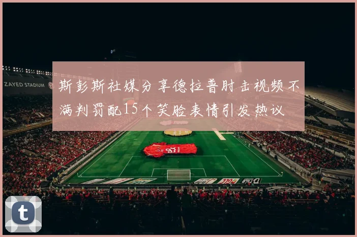 斯彭斯社媒分享德拉普肘击视频不满判罚配15个笑脸表情引发热议