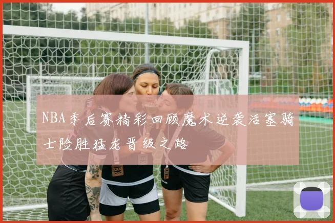 NBA季后赛精彩回顾魔术逆袭活塞骑士险胜猛龙晋级之路