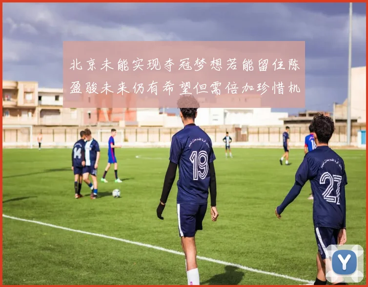 北京未能实现夺冠梦想若能留住陈盈骏未来仍有希望但需倍加珍惜机会
