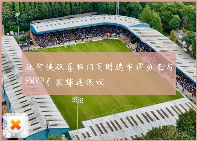 独行侠双喜临门同时选中得分王与FMVP引发球迷热议