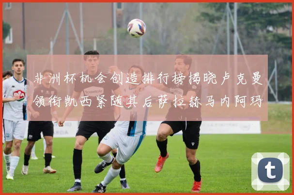 非洲杯机会创造排行榜揭晓卢克曼领衔凯西紧随其后萨拉赫马内阿玛德跻身前五