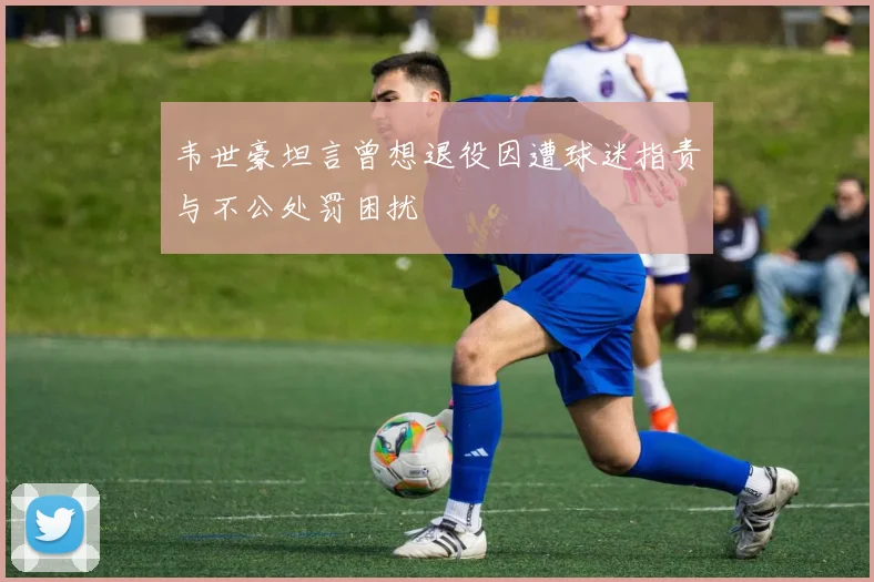 韦世豪坦言曾想退役因遭球迷指责与不公处罚困扰