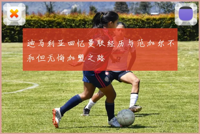 迪马利亚回忆曼联经历与范加尔不和但无悔加盟之路