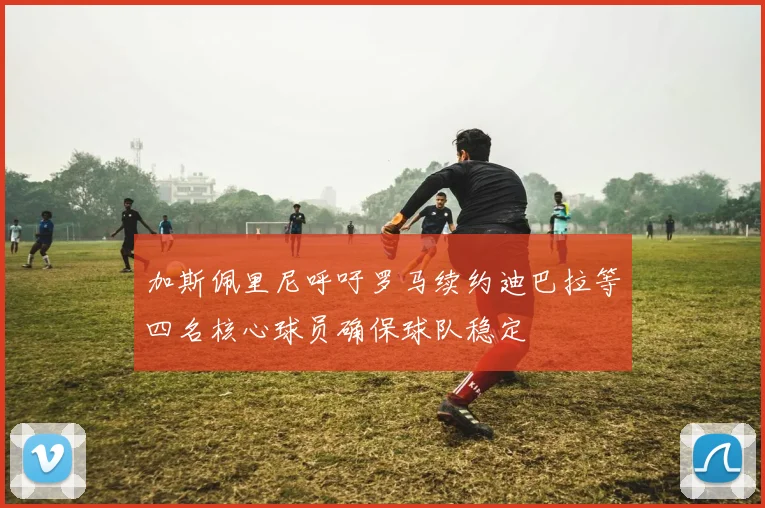 加斯佩里尼呼吁罗马续约迪巴拉等四名核心球员确保球队稳定