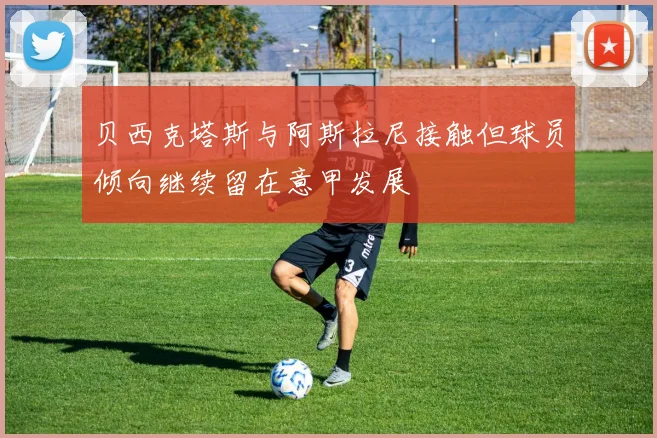 贝西克塔斯与阿斯拉尼接触但球员倾向继续留在意甲发展