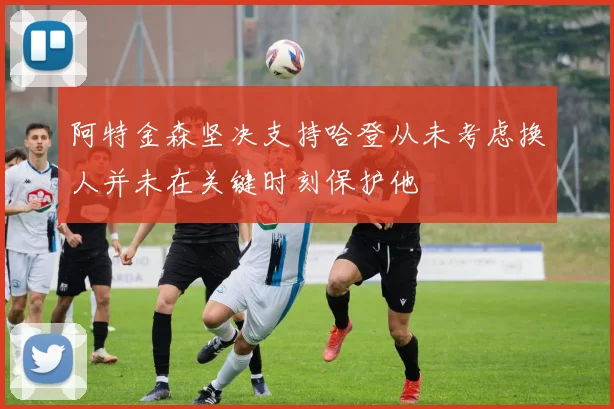 阿特金森坚决支持哈登从未考虑换人并未在关键时刻保护他