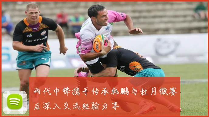两代中锋携手传承韩鹏与杜月徵赛后深入交流经验分享