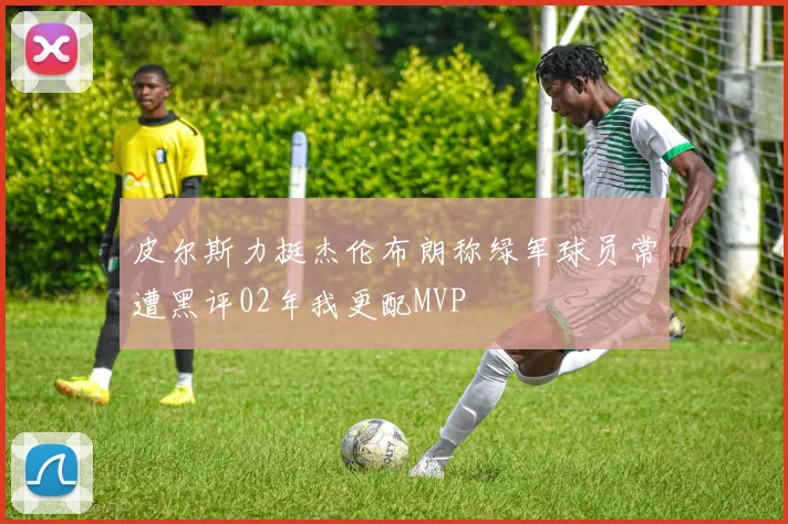 皮尔斯力挺杰伦布朗称绿军球员常遭黑评02年我更配MVP