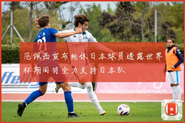 范佩西宣布轮休日本球员透露世界杯期间将全力支持日本队